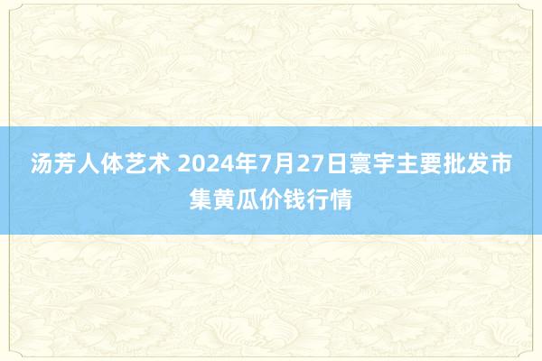 汤芳人体艺术 2024年7月27日寰宇主要批发市集黄瓜价钱行情