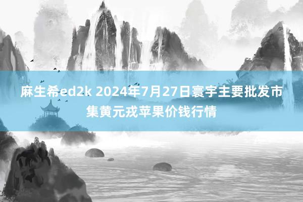 麻生希ed2k 2024年7月27日寰宇主要批发市集黄元戎苹果价钱行情