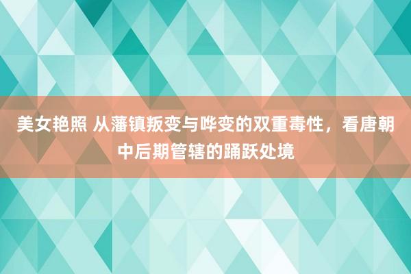 美女艳照 从藩镇叛变与哗变的双重毒性，看唐朝中后期管辖的踊跃处境