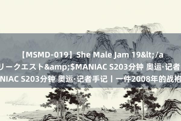 【MSMD-019】She Male Jam 19</a>2008-08-04グローリークエスト&$MANIAC S203分钟 奥运·记者手记丨一件2008年的战袍