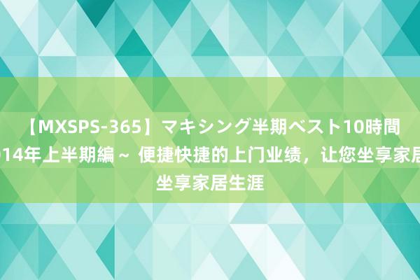 【MXSPS-365】マキシング半期ベスト10時間 ～2014年上半期編～ 便捷快捷的上门业绩，让您坐享家居生涯