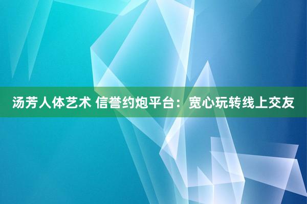 汤芳人体艺术 信誉约炮平台：宽心玩转线上交友