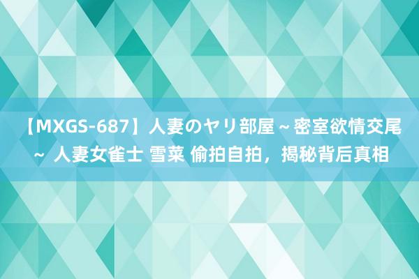 【MXGS-687】人妻のヤリ部屋～密室欲情交尾～ 人妻女雀士 雪菜 偷拍自拍，揭秘背后真相