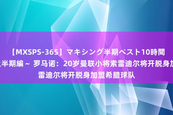 【MXSPS-365】マキシング半期ベスト10時間 ～2014年上半期編～ 罗马诺：20岁曼联小将索雷迪尔将开脱身加盟希腊球队