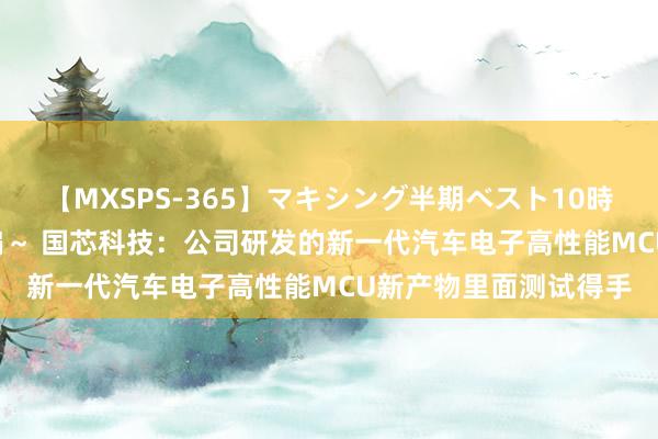 【MXSPS-365】マキシング半期ベスト10時間 ～2014年上半期編～ 国芯科技：公司研发的新一代汽车电子高性能MCU新产物里面测试得手