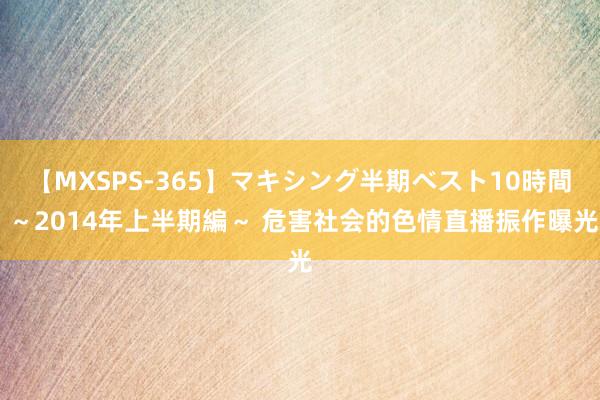 【MXSPS-365】マキシング半期ベスト10時間 ～2014年上半期編～ 危害社会的色情直播振作曝光