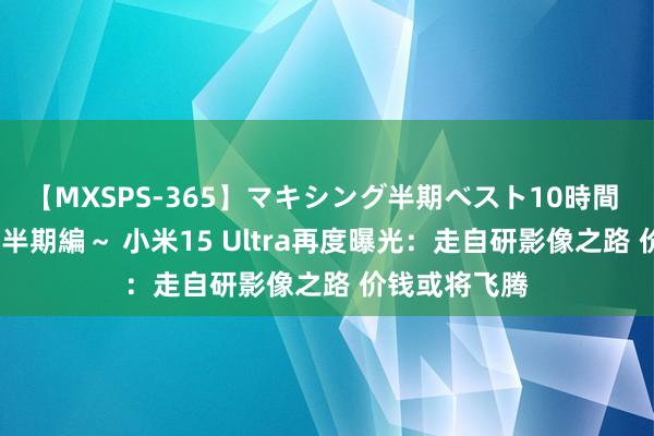 【MXSPS-365】マキシング半期ベスト10時間 ～2014年上半期編～ 小米15 Ultra再度曝光：走自研影像之路 价钱或将飞腾