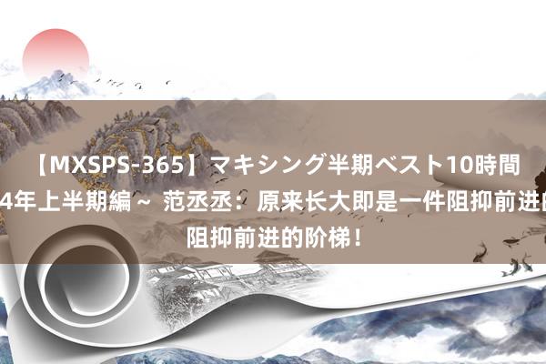 【MXSPS-365】マキシング半期ベスト10時間 ～2014年上半期編～ 范丞丞：原来长大即是一件阻抑前进的阶梯！