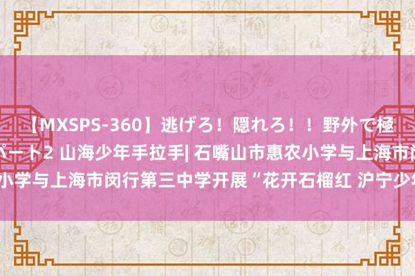 【MXSPS-360】逃げろ！隠れろ！！野外で極限スリルの露出SEX！パート2 山海少年手拉手| 石嘴山市惠农小学与上海市闵行第三中学开展“花开石榴红 沪宁少年行”研学活动