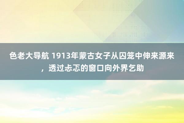 色老大导航 1913年蒙古女子从囚笼中伸来源来，透过忐忑的窗口向外界乞助