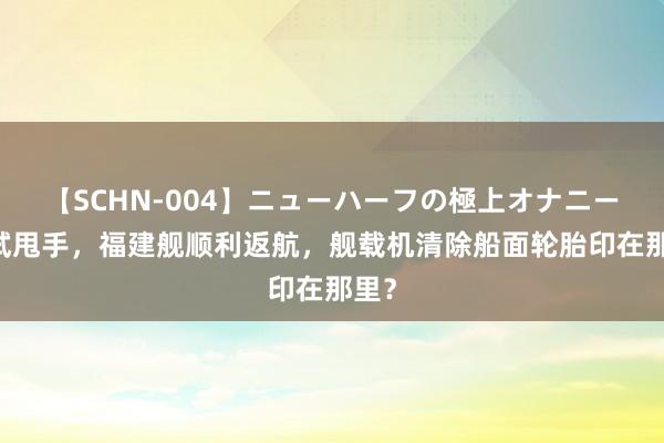 【SCHN-004】ニューハーフの極上オナニー 海试甩手，福建舰顺利返航，舰载机清除船面轮胎印在那里？