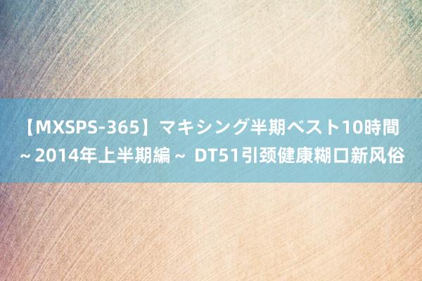 【MXSPS-365】マキシング半期ベスト10時間 ～2014年上半期編～ DT51引颈健康糊口新风俗