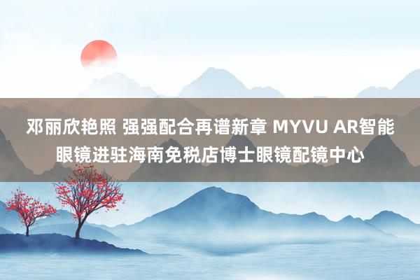 邓丽欣艳照 强强配合再谱新章 MYVU AR智能眼镜进驻海南免税店博士眼镜配镜中心