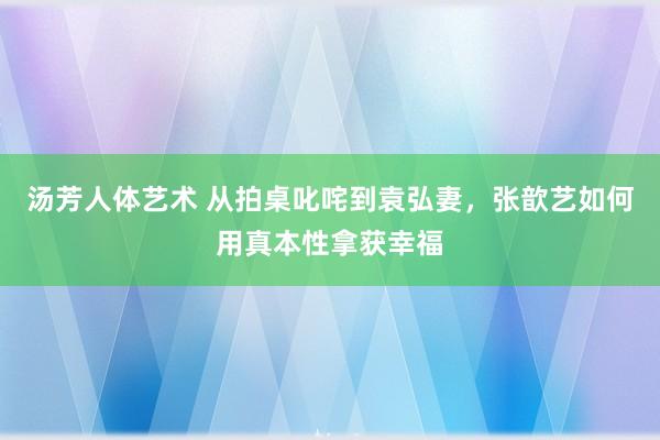 汤芳人体艺术 从拍桌叱咤到袁弘妻，张歆艺如何用真本性拿获幸福