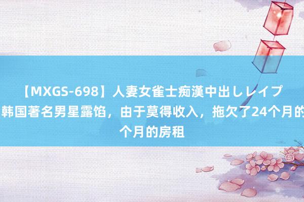 【MXGS-698】人妻女雀士痴漢中出しレイプ 雪菜 韩国著名男星露馅，由于莫得收入，拖欠了24个月的房租