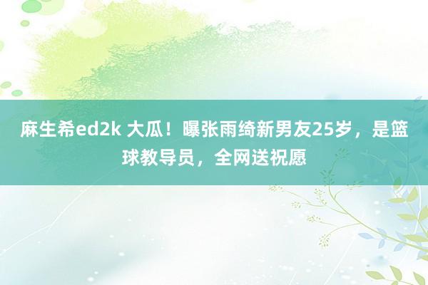 麻生希ed2k 大瓜！曝张雨绮新男友25岁，是篮球教导员，全网送祝愿