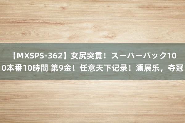 【MXSPS-362】女尻突貫！スーパーバック100本番10時間 第9金！任意天下记录！潘展乐，夺冠