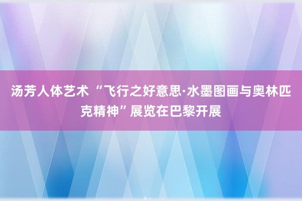 汤芳人体艺术 “飞行之好意思·水墨图画与奥林匹克精神”展览在巴黎开展