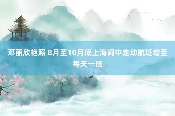 邓丽欣艳照 8月至10月底上海阆中走动航班增至每天一班