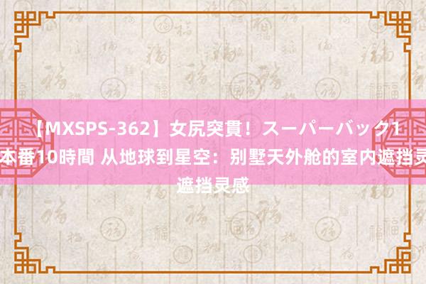 【MXSPS-362】女尻突貫！スーパーバック100本番10時間 从地球到星空：别墅天外舱的室内遮挡灵感