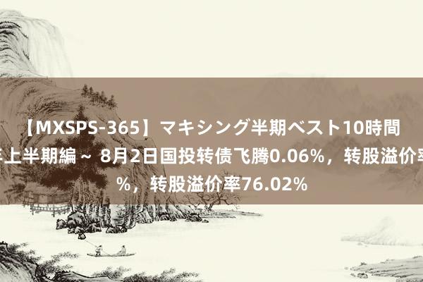 【MXSPS-365】マキシング半期ベスト10時間 ～2014年上半期編～ 8月2日国投转债飞腾0.06%，转股溢价率76.02%