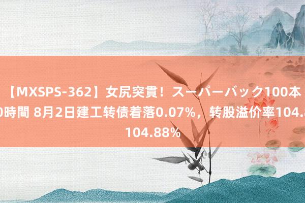 【MXSPS-362】女尻突貫！スーパーバック100本番10時間 8月2日建工转债着落0.07%，转股溢价率104.88%