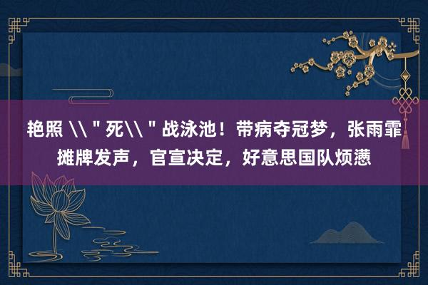 艳照 \＂死\＂战泳池！带病夺冠梦，张雨霏摊牌发声，官宣决定，好意思国队烦懑