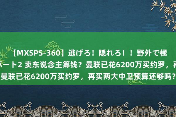 【MXSPS-360】逃げろ！隠れろ！！野外で極限スリルの露出SEX！パート2 卖东说念主筹钱？曼联已花6200万买约罗，再买两大中卫预算还够吗？