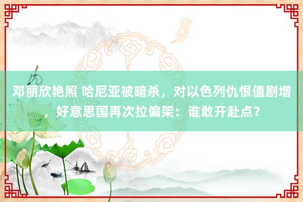 邓丽欣艳照 哈尼亚被暗杀，对以色列仇恨值剧增，好意思国再次拉偏架：谁敢开赴点？