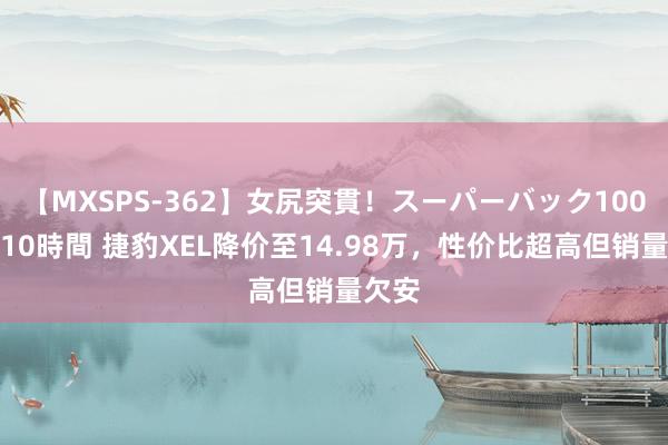 【MXSPS-362】女尻突貫！スーパーバック100本番10時間 捷豹XEL降价至14.98万，性价比超高但销量欠安