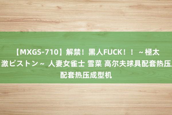 【MXGS-710】解禁！黒人FUCK！！～極太黒マラ激ピストン～ 人妻女雀士 雪菜 高尔夫球具配套热压成型机