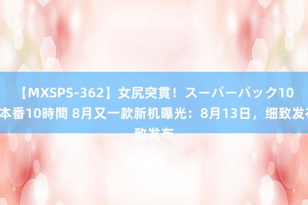 【MXSPS-362】女尻突貫！スーパーバック100本番10時間 8月又一款新机曝光：8月13日，细致发布