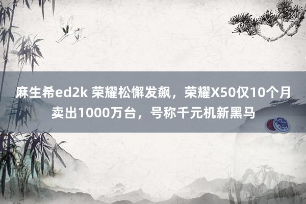 麻生希ed2k 荣耀松懈发飙，荣耀X50仅10个月卖出1000万台，号称千元机新黑马