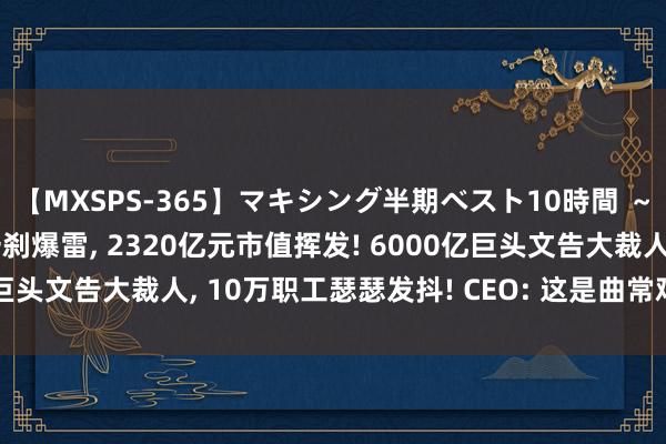 【MXSPS-365】マキシング半期ベスト10時間 ～2014年上半期編～ 一刹爆雷， 2320亿元市值挥发! 6000亿巨头文告大裁人， 10万职工瑟瑟发抖! CEO: 这是曲常艰辛的一天