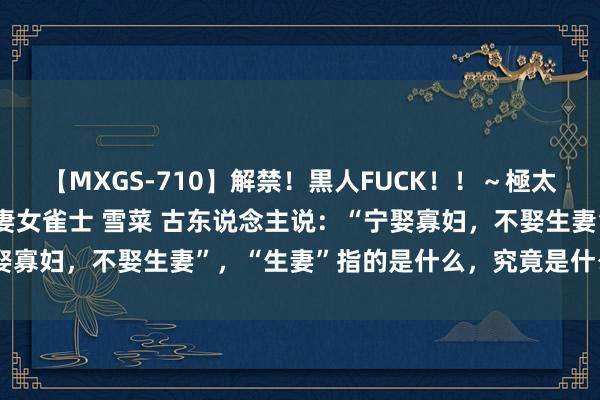 【MXGS-710】解禁！黒人FUCK！！～極太黒マラ激ピストン～ 人妻女雀士 雪菜 古东说念主说：“宁娶寡妇，不娶生妻”，“生妻”指的是什么，究竟是什么兴致呢？