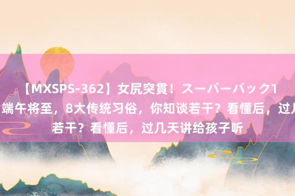 【MXSPS-362】女尻突貫！スーパーバック100本番10時間 端午将至，8大传统习俗，你知谈若干？看懂后，过几天讲给孩子听