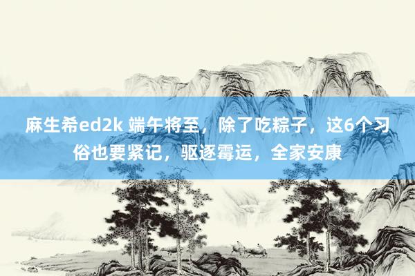 麻生希ed2k 端午将至，除了吃粽子，这6个习俗也要紧记，驱逐霉运，全家安康