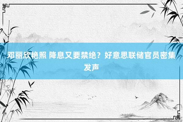 邓丽欣艳照 降息又要禁绝？好意思联储官员密集发声