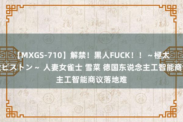 【MXGS-710】解禁！黒人FUCK！！～極太黒マラ激ピストン～ 人妻女雀士 雪菜 德国东说念主工智能商议落地难