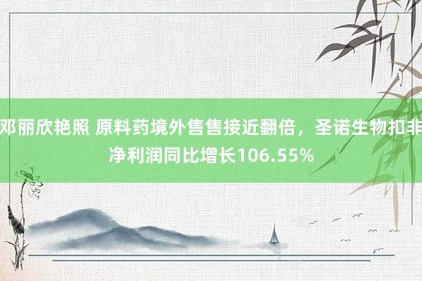 邓丽欣艳照 原料药境外售售接近翻倍，圣诺生物扣非净利润同比增长106.55%