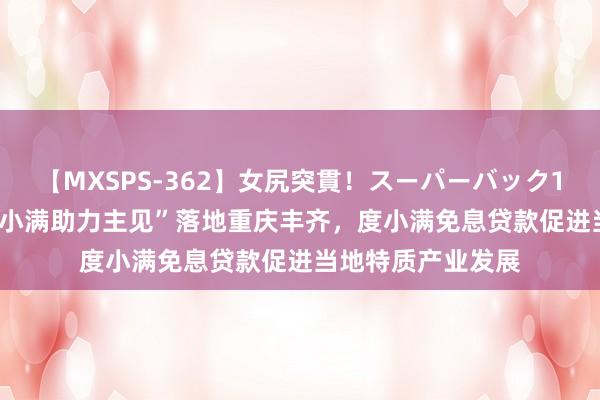 【MXSPS-362】女尻突貫！スーパーバック100本番10時間 “小满助力主见”落地重庆丰齐，度小满免息贷款促进当地特质产业发展