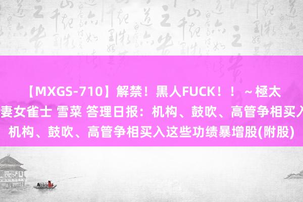 【MXGS-710】解禁！黒人FUCK！！～極太黒マラ激ピストン～ 人妻女雀士 雪菜 答理日报：机构、鼓吹、高管争相买入这些功绩暴增股(附股)