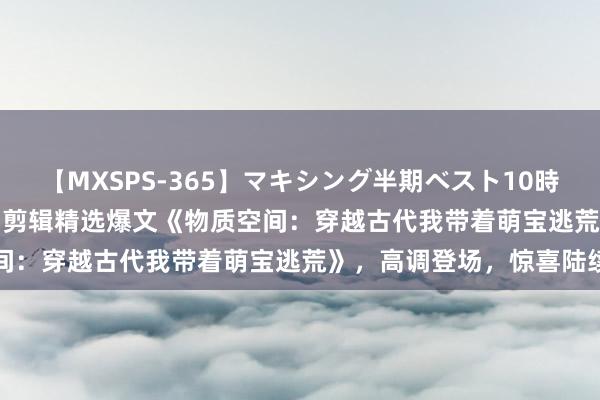 【MXSPS-365】マキシング半期ベスト10時間 ～2014年上半期編～ 剪辑精选爆文《物质空间：穿越古代我带着萌宝逃荒》，高调登场，惊喜陆续