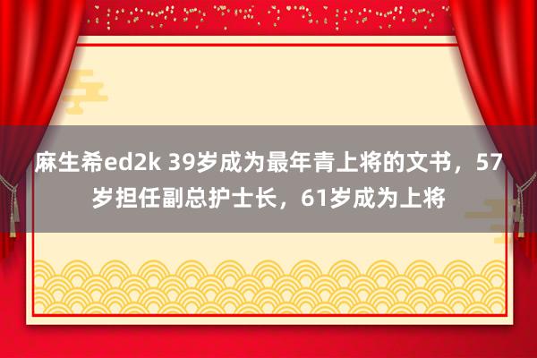 麻生希ed2k 39岁成为最年青上将的文书，57岁担任副总护士长，61岁成为上将