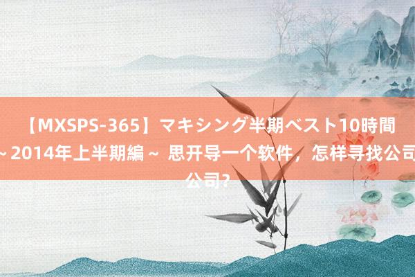 【MXSPS-365】マキシング半期ベスト10時間 ～2014年上半期編～ 思开导一个软件，怎样寻找公司？