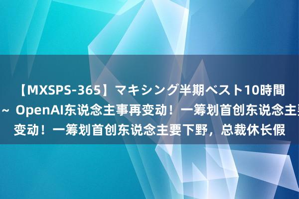 【MXSPS-365】マキシング半期ベスト10時間 ～2014年上半期編～ OpenAI东说念主事再变动！一筹划首创东说念主要下野，总裁休长假