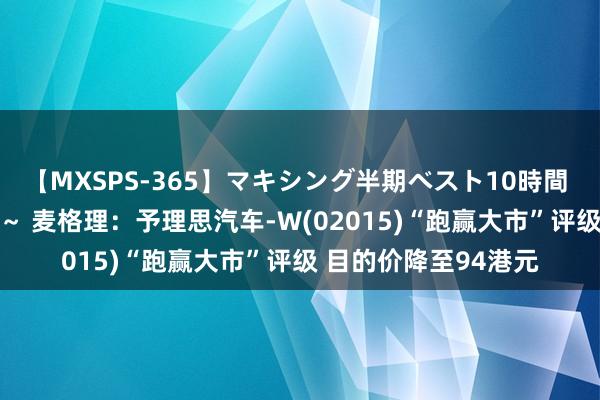 【MXSPS-365】マキシング半期ベスト10時間 ～2014年上半期編～ 麦格理：予理思汽车-W(02015)“跑赢大市”评级 目的价降至94港元