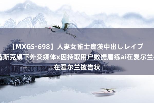 【MXGS-698】人妻女雀士痴漢中出しレイプ 雪菜 马斯克旗下外交媒体x因持取用户数据磨练ai在爱尔兰被告状