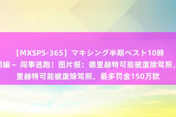 【MXSPS-365】マキシング半期ベスト10時間 ～2014年上半期編～ 闯事逃跑！图片报：德里赫特可能被废除驾照，最多罚金150万欧