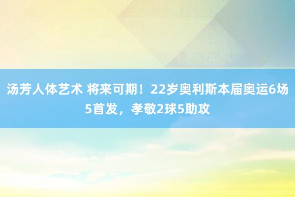 汤芳人体艺术 将来可期！22岁奥利斯本届奥运6场5首发，孝敬2球5助攻